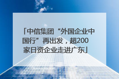 中信集团“外国企业中国行”再出发，超200家日资企业走进广东