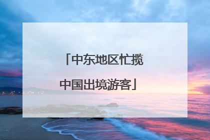 中东地区忙揽中国出境游客