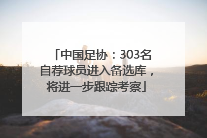 中国足协：303名自荐球员进入备选库，将进一步跟踪考察
