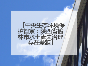 中央生态环境保护督察：陕西省榆林市水土流失治理存在差距