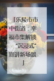 乐陵市市中街道：幸福市集解锁“沉浸式”宣讲新场景