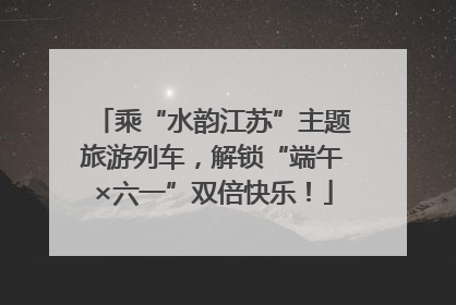 乘“水韵江苏”主题旅游列车，解锁“端午×六一”双倍快乐！