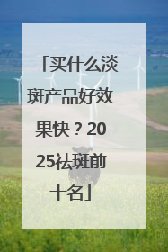 买什么淡斑产品好效果快？2025祛斑前十名