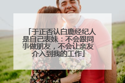 于正否认白鹿经纪人是自己表妹：不会跟同事做朋友，不会让亲友介入到我的工作