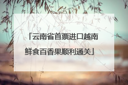 云南省首票进口越南鲜食百香果顺利通关