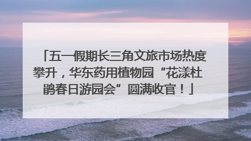 五一假期长三角文旅市场热度攀升，华东药用植物园“花漾杜鹃春日游园会”圆满收官！