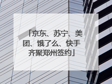 京东、苏宁、美团、饿了么、快手齐聚郑州签约