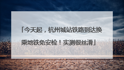 今天起，杭州城站铁路到达换乘地铁免安检！实测很丝滑