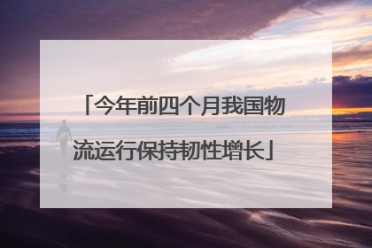 今年前四个月我国物流运行保持韧性增长
