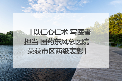 以仁心仁术 写医者担当 国药东风总医院荣获市区两级表彰