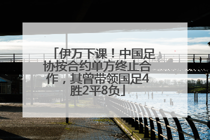 伊万下课！中国足协按合约单方终止合作，其曾带领国足4胜2平8负