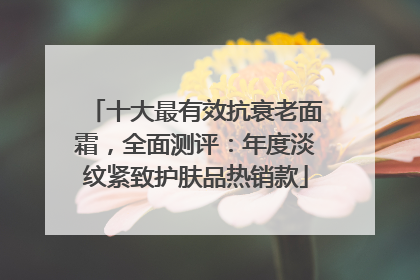 十大最有效抗衰老面霜，全面测评：年度淡纹紧致护肤品热销款