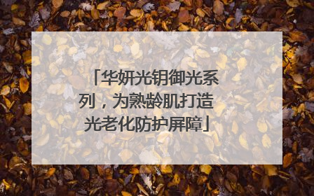 华妍光钥御光系列，为熟龄肌打造光老化防护屏障