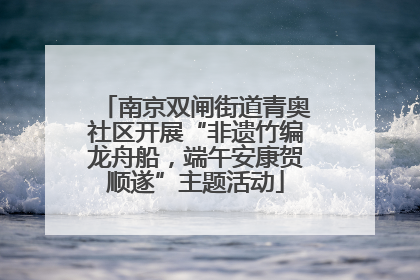 南京双闸街道青奥社区开展“非遗竹编龙舟船，端午安康贺顺遂”主题活动