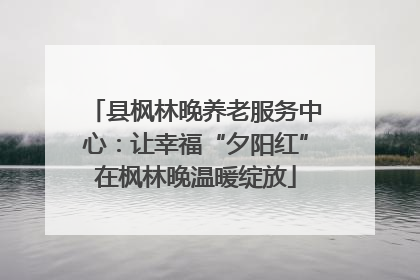 县枫林晚养老服务中心：让幸福“夕阳红”在枫林晚温暖绽放