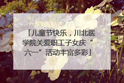 儿童节快乐，川北医学院关爱职工子女庆“六一”活动丰富多彩