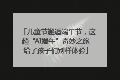 儿童节邂逅端午节，这趟“AI端午”奇妙之旅给了孩子们别样体验