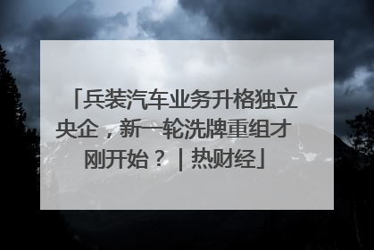 兵装汽车业务升格独立央企，新一轮洗牌重组才刚开始？｜热财经