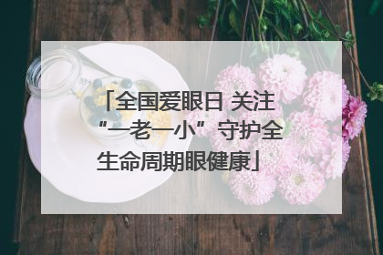 全国爱眼日 关注“一老一小”守护全生命周期眼健康