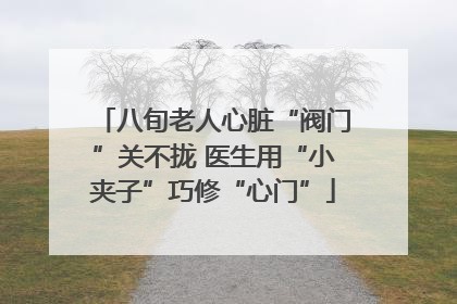 八旬老人心脏“阀门”关不拢 医生用“小夹子”巧修“心门”