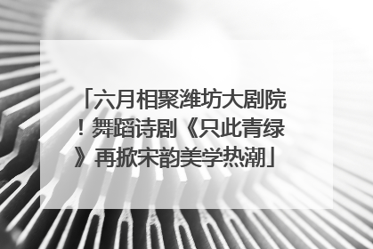 六月相聚潍坊大剧院！舞蹈诗剧《只此青绿》再掀宋韵美学热潮