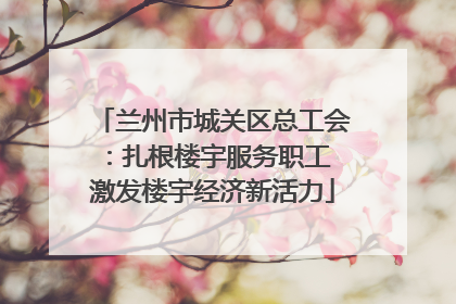 兰州市城关区总工会：扎根楼宇服务职工 激发楼宇经济新活力