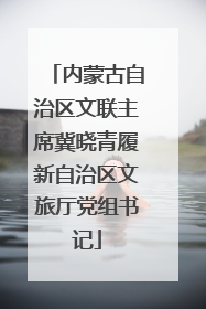 内蒙古自治区文联主席冀晓青履新自治区文旅厅党组书记