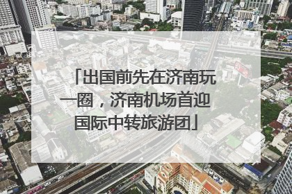 出国前先在济南玩一圈，济南机场首迎国际中转旅游团
