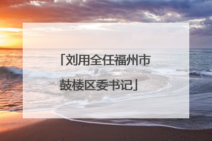 刘用全任福州市鼓楼区委书记