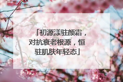 初源漾驻颜霜，对抗衰老根源，恒驻肌肤年轻态