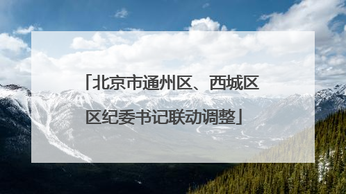 北京市通州区、西城区区纪委书记联动调整