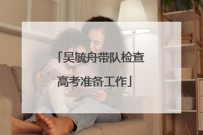 吴毓舟带队检查高考准备工作