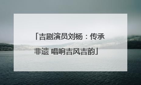 吉剧演员刘杨：传承非遗 唱响吉风吉韵