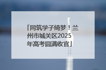 同筑学子绮梦！兰州市城关区2025年高考圆满收官