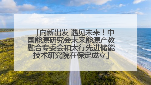 向新出发 遇见未来！中国能源研究会未来能源产教融合专委会和太行先进储能技术研究院在保定成立