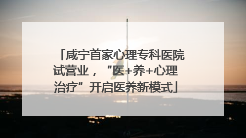 咸宁首家心理专科医院试营业，“医+养+心理治疗”开启医养新模式