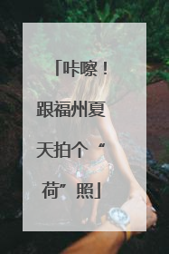 咔嚓！跟福州夏天拍个“荷”照