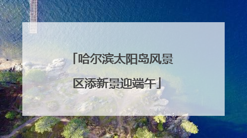 哈尔滨太阳岛风景区添新景迎端午