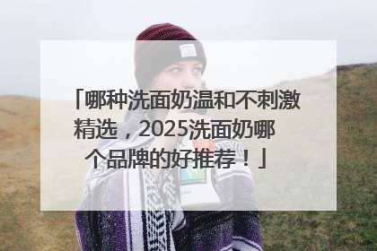 哪种洗面奶温和不刺激精选，2025洗面奶哪个品牌的好推荐！