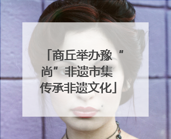 商丘举办豫“尚”非遗市集 传承非遗文化