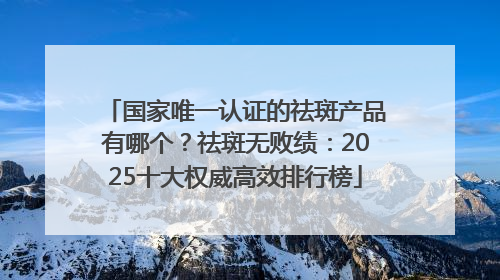 国家唯一认证的祛斑产品有哪个？祛斑无败绩：2025十大权威高效排行榜