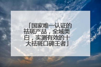 国家唯一认证的祛斑产品，全域美白，实测有效的十大祛斑口碑王者