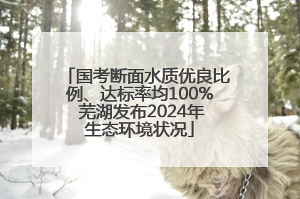 国考断面水质优良比例、达标率均100% 芜湖发布2024年生态环境状况