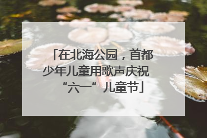 在北海公园，首都少年儿童用歌声庆祝“六一”儿童节