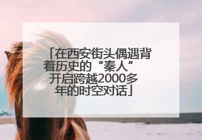 在西安街头偶遇背着历史的“秦人” 开启跨越2000多年的时空对话