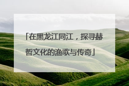 在黑龙江同江，探寻赫哲文化的渔歌与传奇