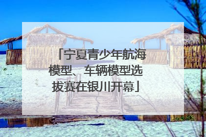 宁夏青少年航海模型、车辆模型选拔赛在银川开幕
