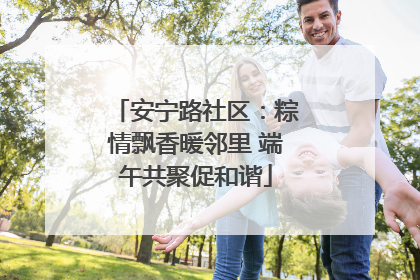 安宁路社区：粽情飘香暖邻里 端午共聚促和谐
