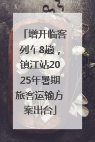 增开临客列车8趟，镇江站2025年暑期旅客运输方案出台