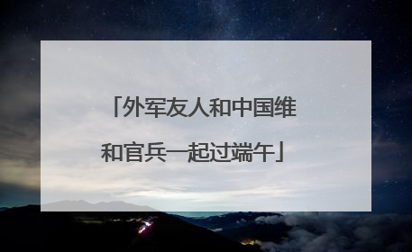 外军友人和中国维和官兵一起过端午